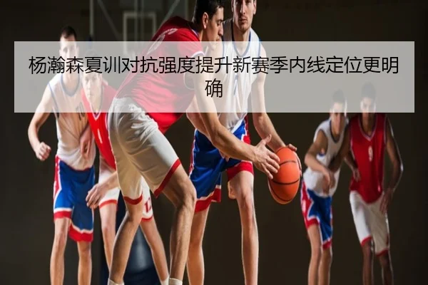 杨瀚森夏训对抗强度提升新赛季内线定位更明确