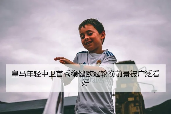 皇马年轻中卫首秀稳健欧冠轮换前景被广泛看好